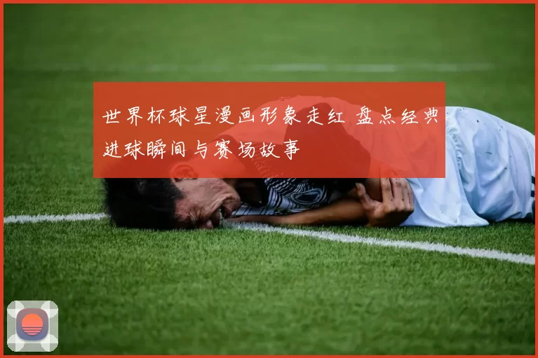 世界杯球星漫画形象走红 盘点经典进球瞬间与赛场故事