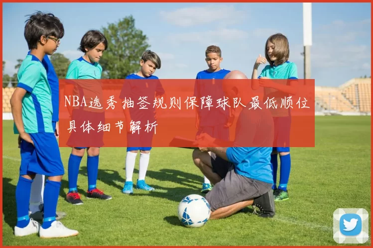 NBA选秀抽签规则保障球队最低顺位具体细节解析
