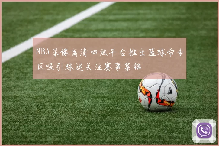 NBA录像高清回放平台推出篮球帝专区吸引球迷关注赛事集锦