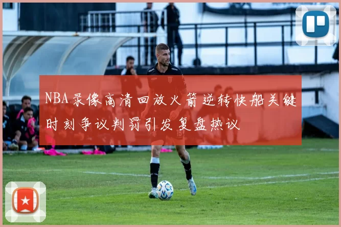 NBA录像高清回放火箭逆转快船关键时刻争议判罚引发复盘热议