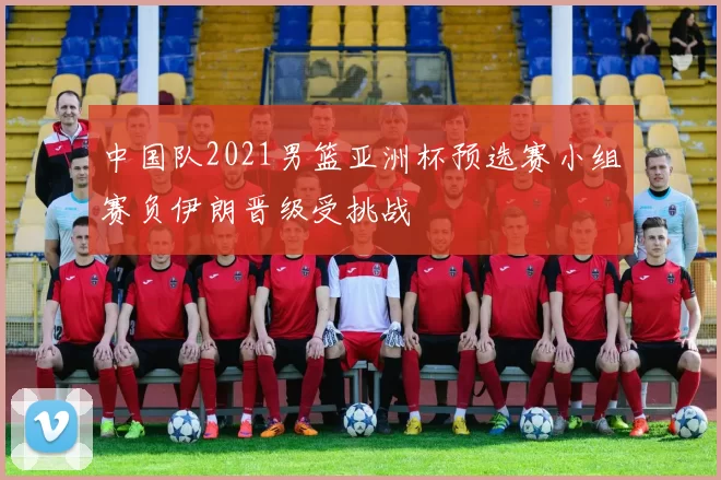 中国队2021男篮亚洲杯预选赛小组赛负伊朗晋级受挑战