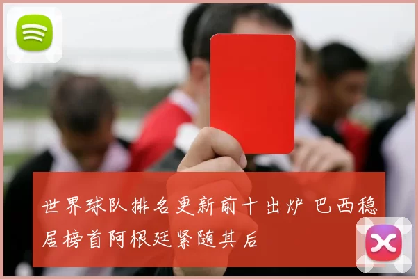 世界球队排名更新前十出炉 巴西稳居榜首阿根廷紧随其后
