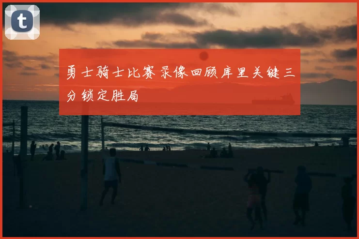 勇士骑士比赛录像回顾库里关键三分锁定胜局