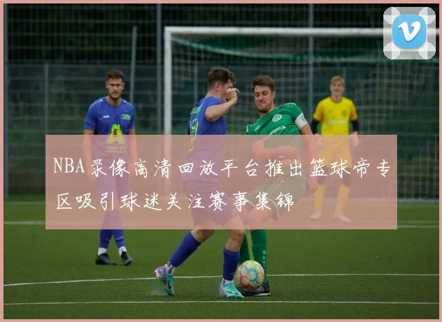 NBA录像高清回放平台推出篮球帝专区吸引球迷关注赛事集锦