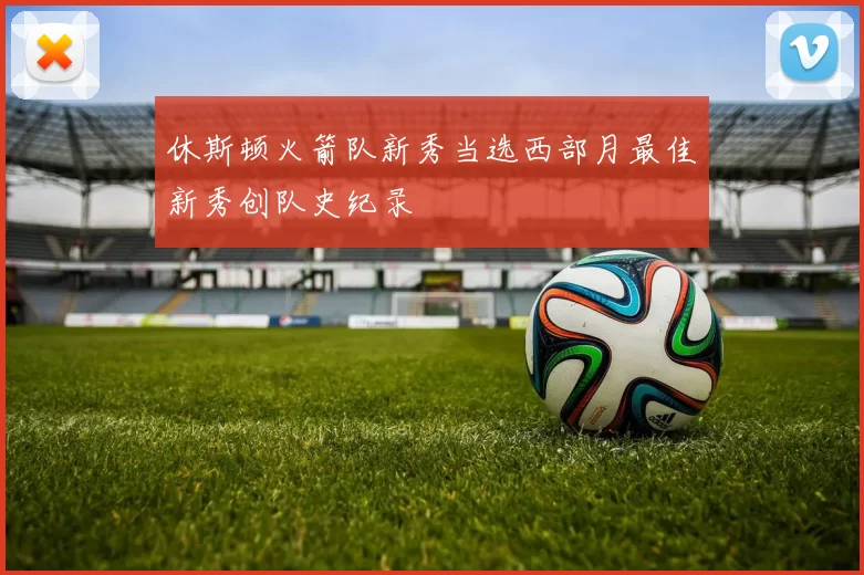 休斯顿火箭队新秀当选西部月最佳新秀创队史纪录